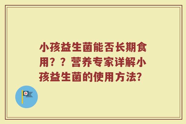 小孩益生菌能否长期食用??营养专家详解小孩益生菌的使用方法?