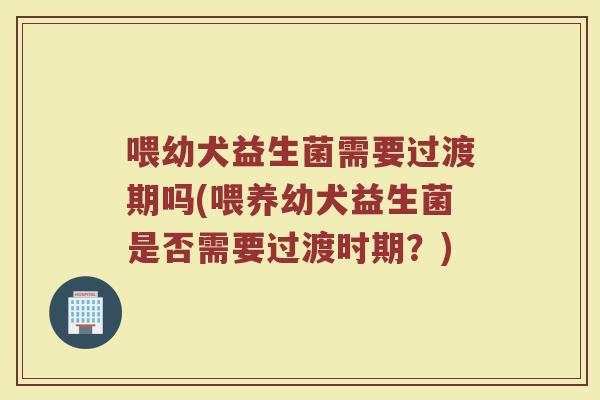 喂幼犬益生菌需要过渡期吗(喂养幼犬益生菌是否需要过渡时期?)