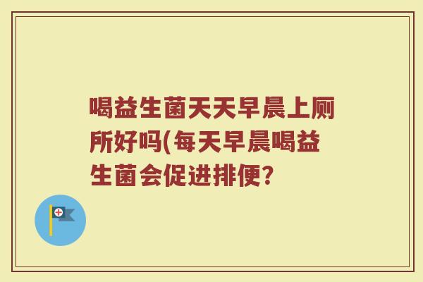 喝益生菌天天早晨上厕所好吗(每天早晨喝益生菌会促进排便? 喝益生菌天天早晨上厕所好吗(每天早晨喝益生菌会促进排便?