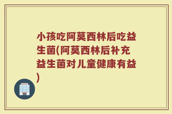 小孩吃阿莫西林后吃益生菌(阿莫西林后补充益生菌对儿童健康有益)