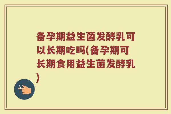 备孕期益生菌发酵乳可以长期吃吗(备孕期可长期食用益生菌发酵乳)