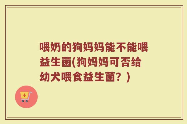 喂奶的狗妈妈能不能喂益生菌(狗妈妈可否给幼犬喂食益生菌？)