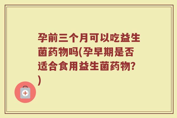 孕前三个月可以吃益生菌药物吗(孕早期是否适合食用益生菌药物?)