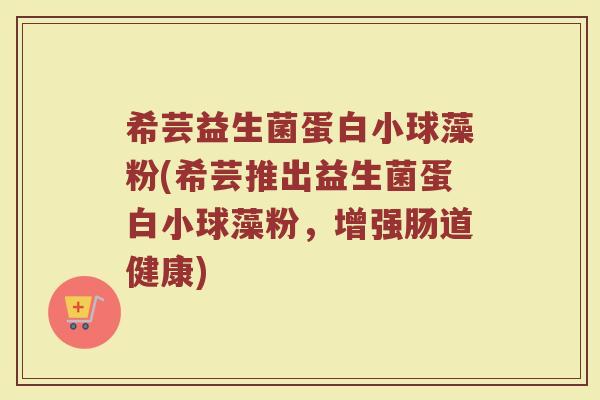 希芸益生菌蛋白小球藻粉(希芸推出益生菌蛋白小球藻粉,增强肠道健康)