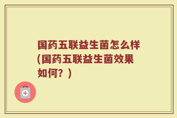 国药五联益生菌怎么样(国药五联益生菌效果如何?)