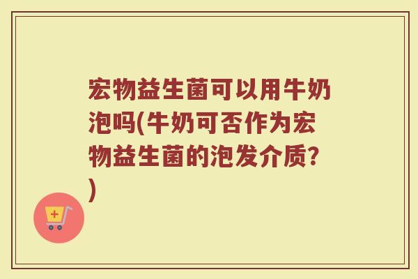 宏物益生菌可以用牛奶泡吗(牛奶可否作为宏物益生菌的泡发介质？)
