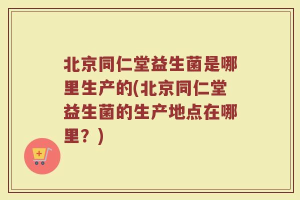 北京同仁堂益生菌是哪里生产的(北京同仁堂益生菌的生产地点在哪里？)