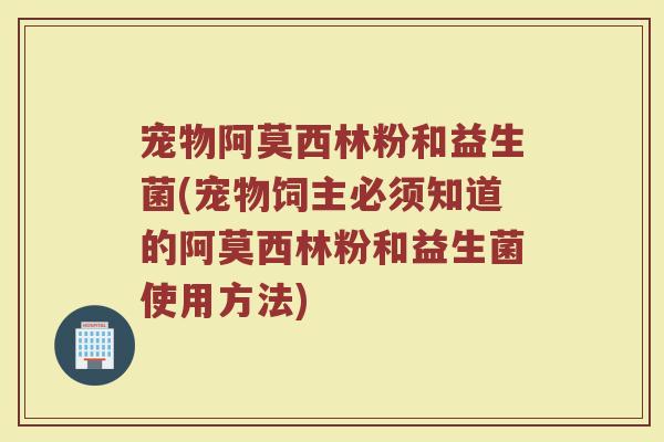 宠物阿莫西林粉和益生菌(宠物饲主必须知道的阿莫西林粉和益生菌使用方法)