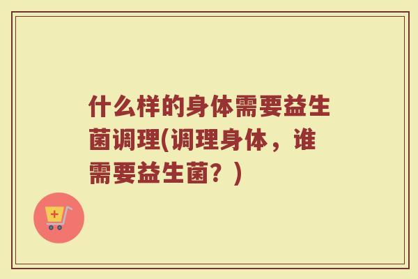 什么样的身体需要益生菌调理(调理身体,谁需要益生菌?)