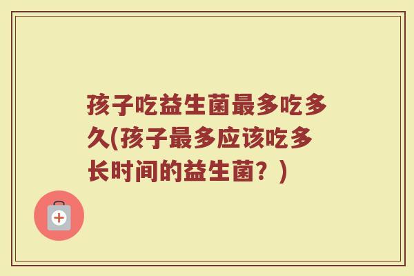 孩子吃益生菌最多吃多久(孩子最多应该吃多长时间的益生菌？)
