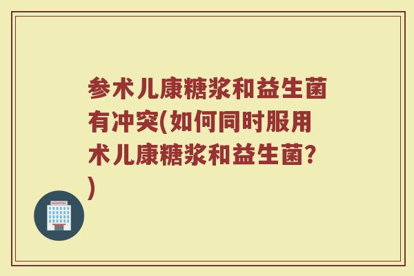 参术儿康糖浆和益生菌有冲突(如何同时服用术儿康糖浆和益生菌?) 参术儿康糖浆和益生菌有冲突(如何同时服用术儿康糖浆和益生菌?)
