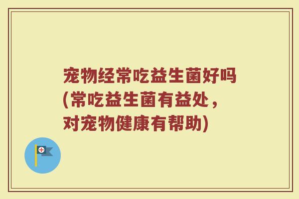 宠物经常吃益生菌好吗(常吃益生菌有益处，对宠物健康有帮助)