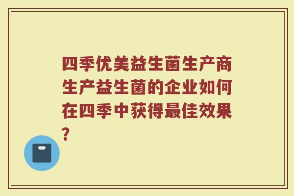 四季优美益生菌生产商生产益生菌的企业如何在四季中获得最佳效果?