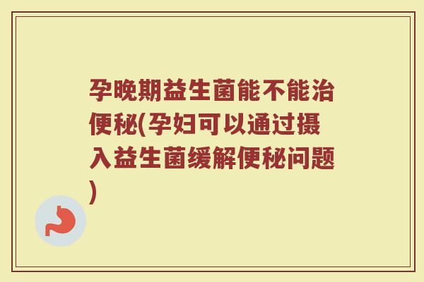 孕晚期益生菌能不能治便秘(孕妇可以通过摄入益生菌缓解便秘问题)