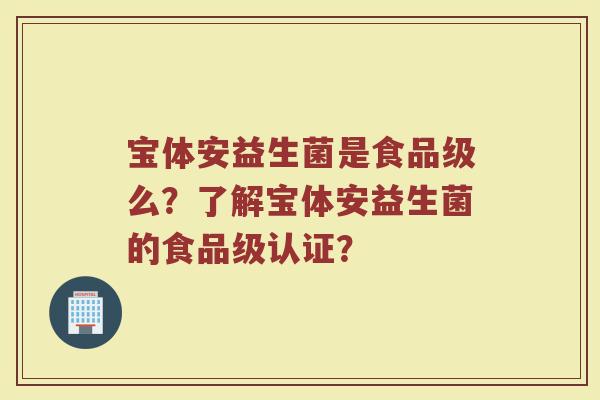 宝体安益生菌是食品级么?了解宝体安益生菌的食品级认证?