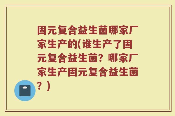 固元复合益生菌哪家厂家生产的(谁生产了固元复合益生菌?哪家厂家生产固元复合益生菌?)