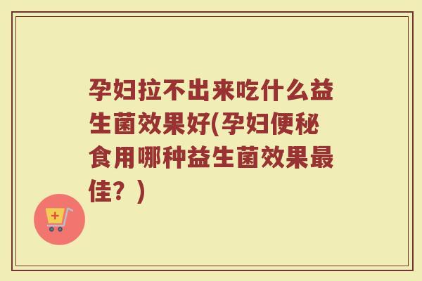 孕妇拉不出来吃什么益生菌效果好(孕妇便秘食用哪种益生菌效果最佳?)