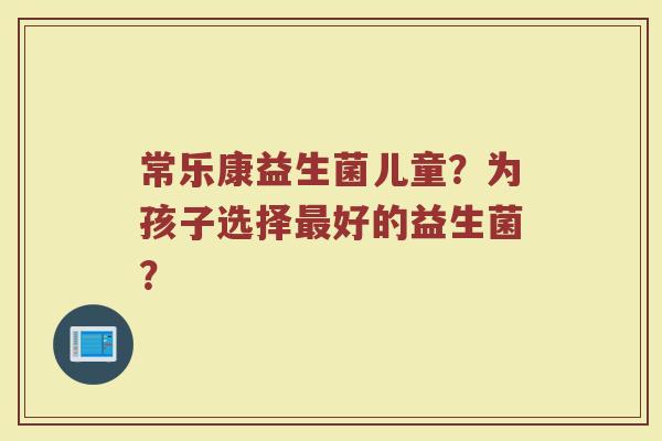 常乐康益生菌儿童?为孩子选择最好的益生菌?