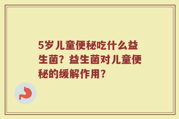 5岁儿童便秘吃什么益生菌?益生菌对儿童便秘的缓解作用?