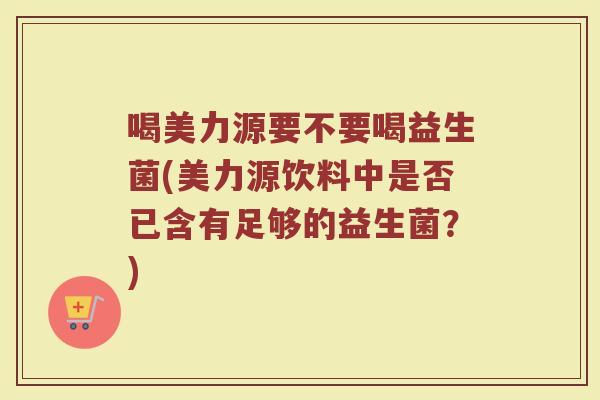 喝美力源要不要喝益生菌(美力源饮料中是否已含有足够的益生菌？)