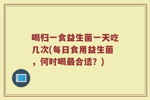 喝归一食益生菌一天吃几次(每日食用益生菌,何时喝最合适?)