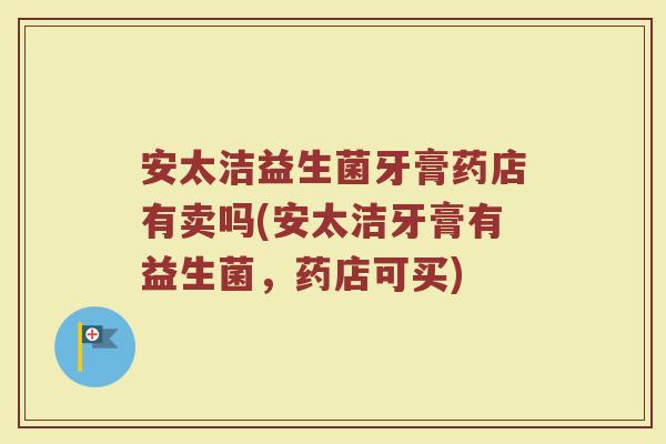 安太洁益生菌牙膏药店有卖吗(安太洁牙膏有益生菌,药店可买)
