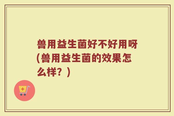 兽用益生菌好不好用呀(兽用益生菌的效果怎么样?)