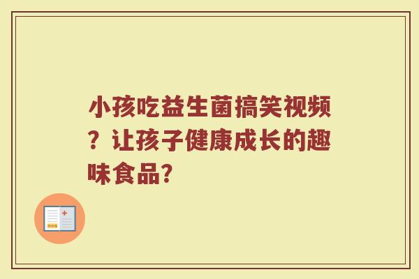 小孩吃益生菌搞笑视频?让孩子健康成长的趣味食品?