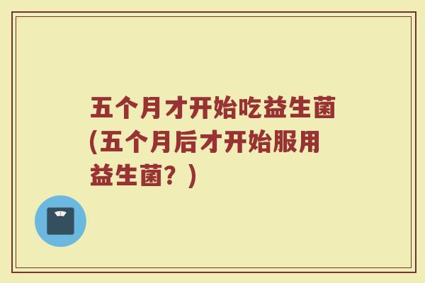 五个月才开始吃益生菌(五个月后才开始服用益生菌?)