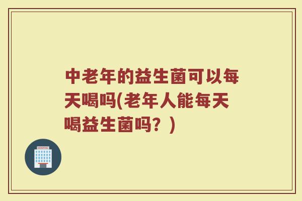 中老年的益生菌可以每天喝吗(老年人能每天喝益生菌吗?)