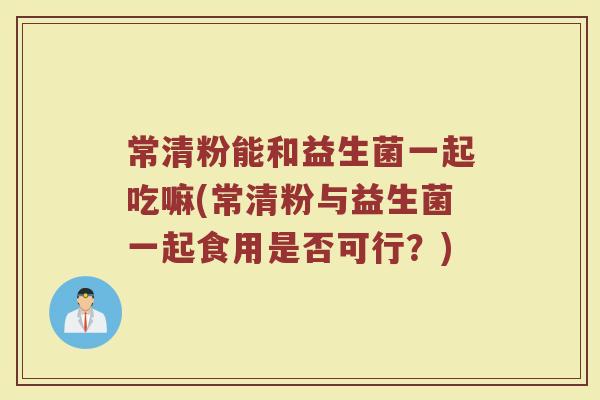 常清粉能和益生菌一起吃嘛(常清粉与益生菌一起食用是否可行？)
