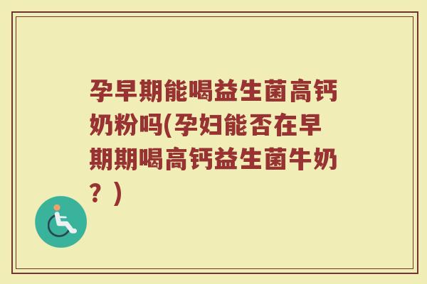 孕早期能喝益生菌高钙奶粉吗(孕妇能否在早期期喝高钙益生菌牛奶?)