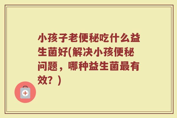 小孩子老便秘吃什么益生菌好(解决小孩便秘问题,哪种益生菌最有效?)