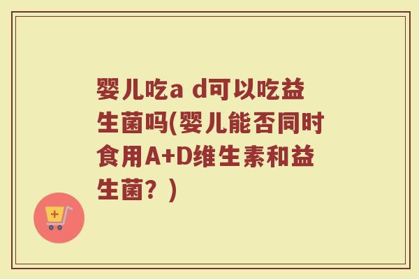 婴儿吃a d可以吃益生菌吗(婴儿能否同时食用A+D维生素和益生菌?)
