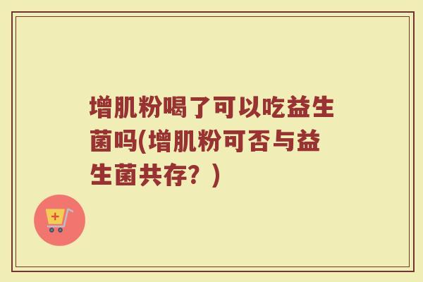 增肌粉喝了可以吃益生菌吗(增肌粉可否与益生菌共存？)