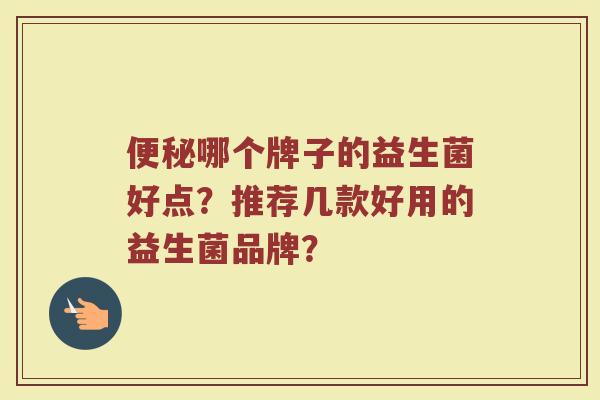 哪个牌子的益生菌好点?推荐几款好用的益生菌品牌? 哪个牌子的益生菌好点?推荐几款好用的益生菌品牌?