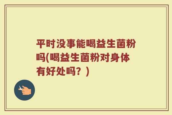 平时没事能喝益生菌粉吗(喝益生菌粉对身体有好处吗?) 平时没事能喝益生菌粉吗(喝益生菌粉对身体有好处吗?)