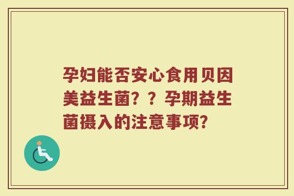 孕妇能否安心食用贝因美益生菌??孕期益生菌摄入的注意事项?