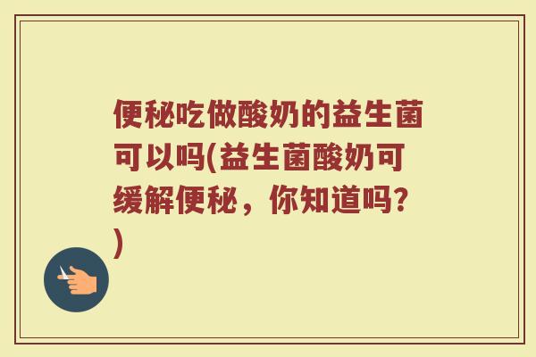 便秘吃做酸奶的益生菌可以吗(益生菌酸奶可缓解便秘,你知道吗?)