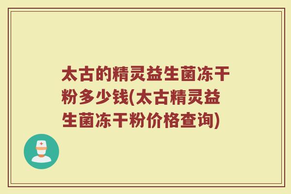 太古的精灵益生菌冻干粉多少钱(太古精灵益生菌冻干粉价格查询) 太古的精灵益生菌冻干粉多少钱(太古精灵益生菌冻干粉价格查询)