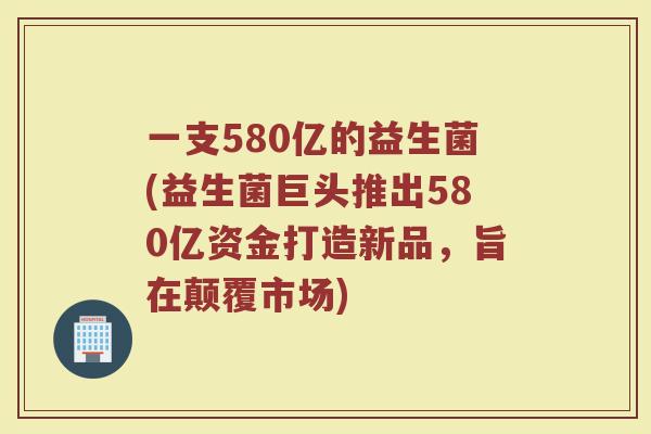 一支580亿的益生菌(益生菌巨头推出580亿资金打造新品,旨在颠覆市场)