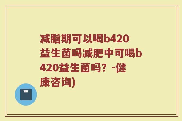 减脂期可以喝b420益生菌吗减肥中可喝b420益生菌吗？-健康咨询)
