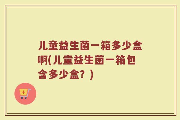 儿童益生菌一箱多少盒啊(儿童益生菌一箱包含多少盒?)