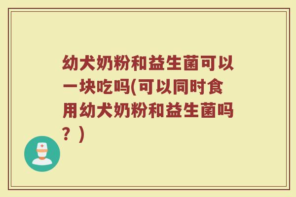 幼犬奶粉和益生菌可以一块吃吗(可以同时食用幼犬奶粉和益生菌吗？)