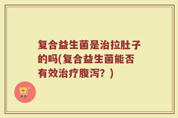 复合益生菌是治拉肚子的吗(复合益生菌能否有效治疗腹泻？)