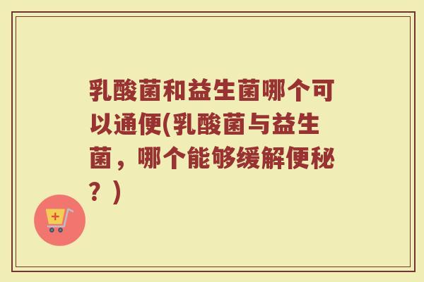 乳酸菌和益生菌哪个可以通便(乳酸菌与益生菌,哪个能够缓解便秘?)