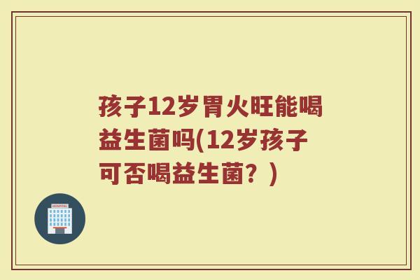 孩子12岁胃火旺能喝益生菌吗(12岁孩子可否喝益生菌?)
