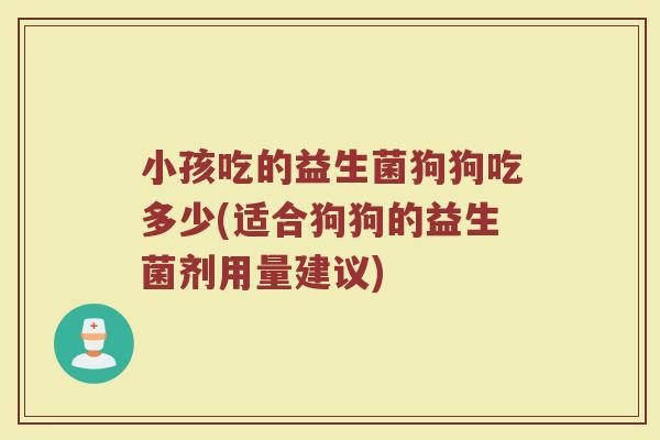 小孩吃的益生菌狗狗吃多少(适合狗狗的益生菌剂用量建议)