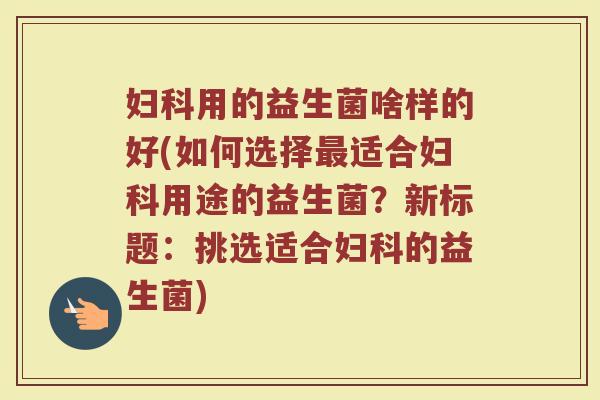 妇科用的益生菌啥样的好(如何选择最适合妇科用途的益生菌？新标题：挑选适合妇科的益生菌)