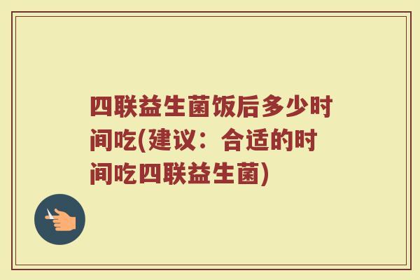 四联益生菌饭后多少时间吃(建议:合适的时间吃四联益生菌) 四联益生菌饭后多少时间吃(建议:合适的时间吃四联益生菌)